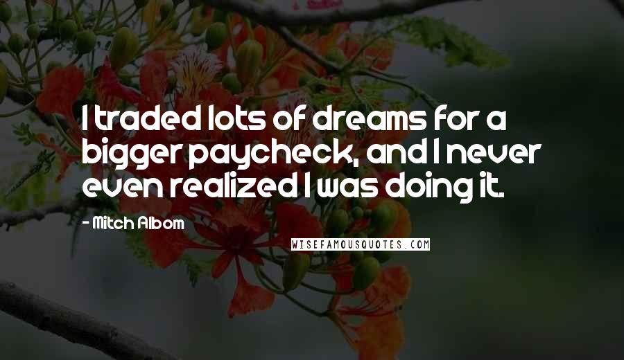 Mitch Albom Quotes: I traded lots of dreams for a bigger paycheck, and I never even realized I was doing it.