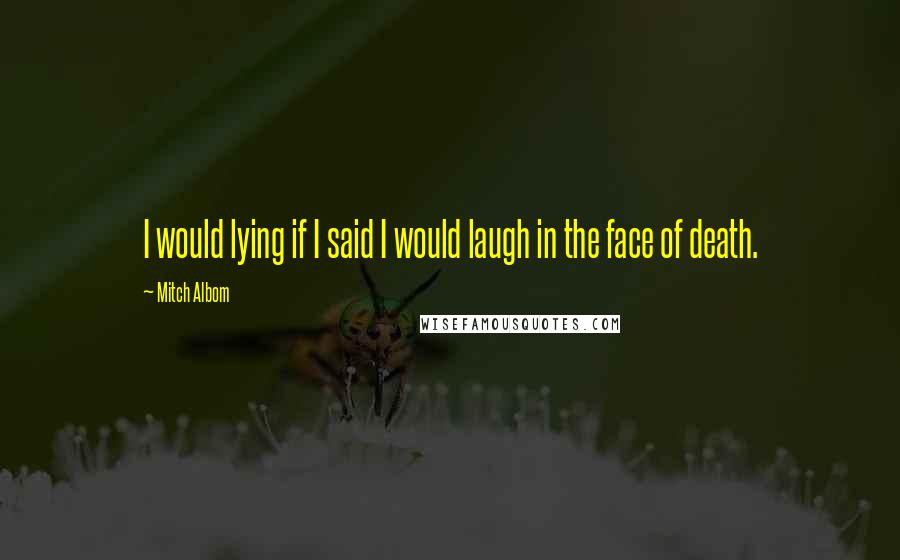 Mitch Albom Quotes: I would lying if I said I would laugh in the face of death.