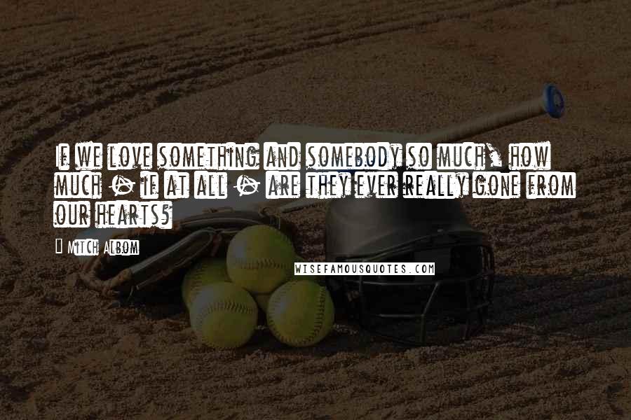 Mitch Albom Quotes: If we love something and somebody so much, how much - if at all - are they ever really gone from our hearts?