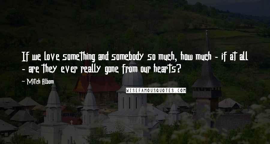 Mitch Albom Quotes: If we love something and somebody so much, how much - if at all - are they ever really gone from our hearts?