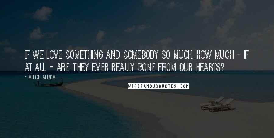 Mitch Albom Quotes: If we love something and somebody so much, how much - if at all - are they ever really gone from our hearts?