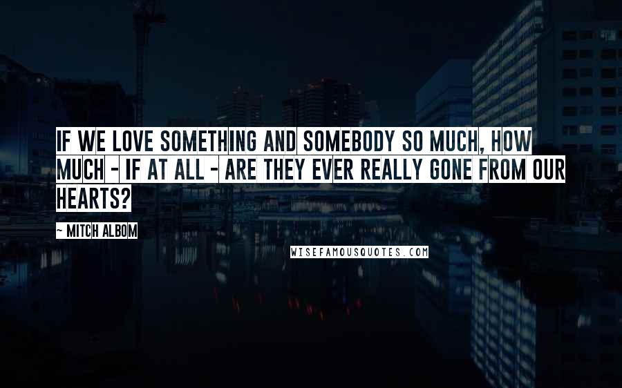 Mitch Albom Quotes: If we love something and somebody so much, how much - if at all - are they ever really gone from our hearts?