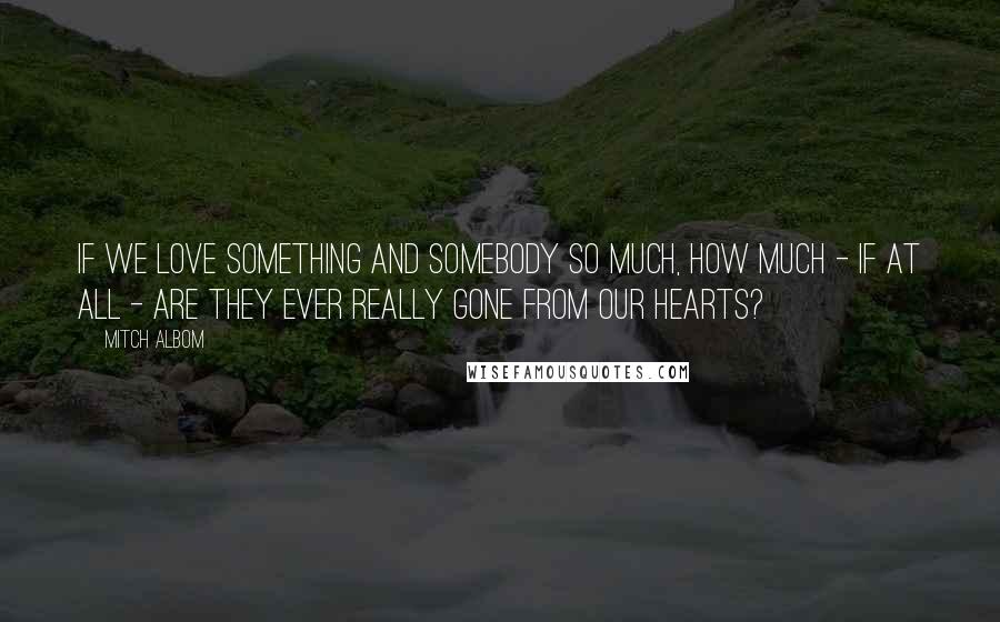 Mitch Albom Quotes: If we love something and somebody so much, how much - if at all - are they ever really gone from our hearts?
