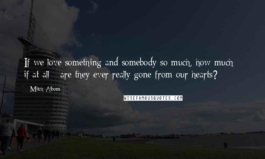 Mitch Albom Quotes: If we love something and somebody so much, how much - if at all - are they ever really gone from our hearts?