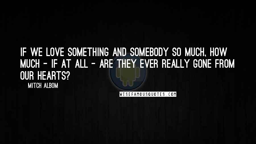 Mitch Albom Quotes: If we love something and somebody so much, how much - if at all - are they ever really gone from our hearts?