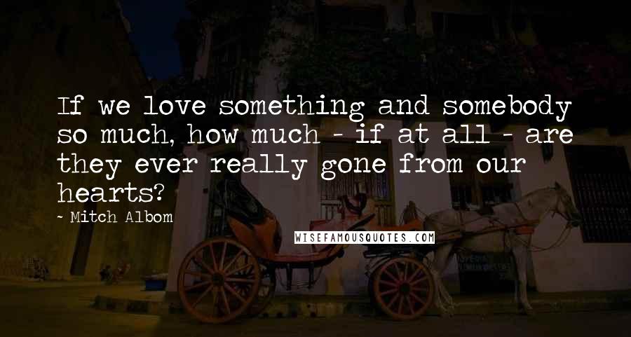 Mitch Albom Quotes: If we love something and somebody so much, how much - if at all - are they ever really gone from our hearts?