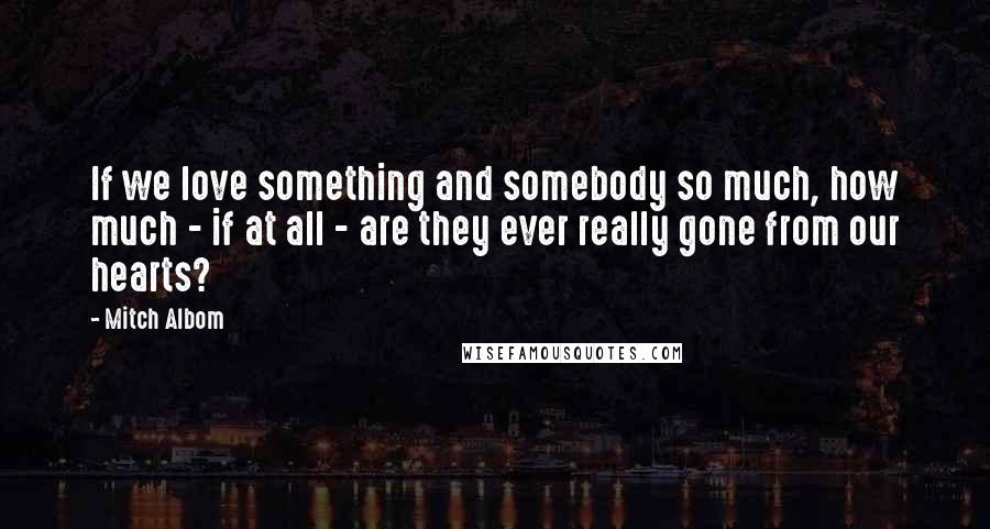 Mitch Albom Quotes: If we love something and somebody so much, how much - if at all - are they ever really gone from our hearts?