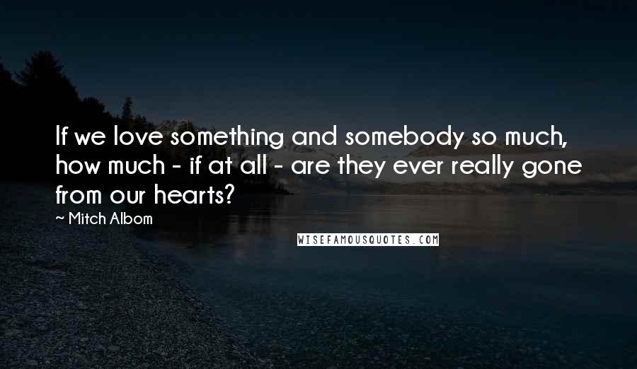 Mitch Albom Quotes: If we love something and somebody so much, how much - if at all - are they ever really gone from our hearts?