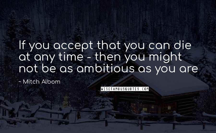 Mitch Albom Quotes: If you accept that you can die at any time - then you might not be as ambitious as you are