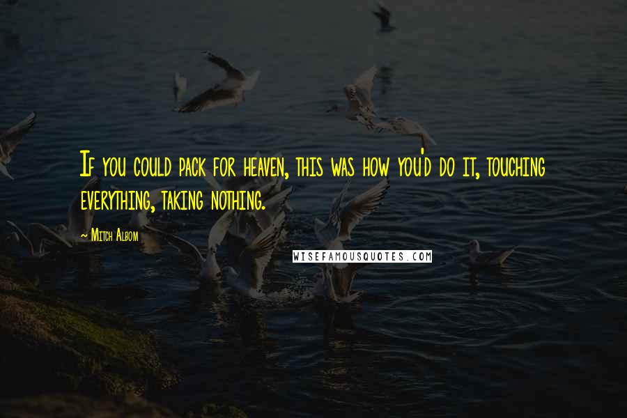 Mitch Albom Quotes: If you could pack for heaven, this was how you'd do it, touching everything, taking nothing.