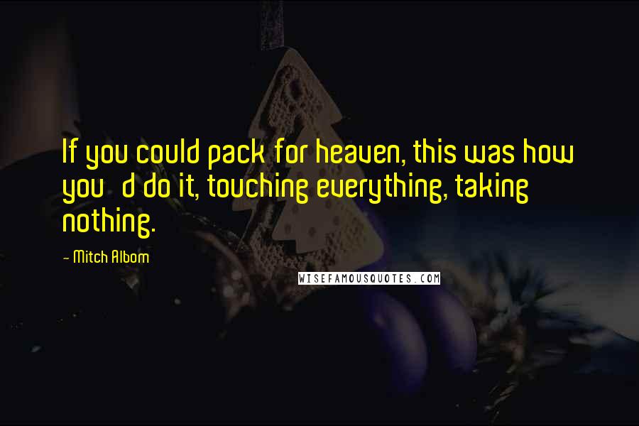 Mitch Albom Quotes: If you could pack for heaven, this was how you'd do it, touching everything, taking nothing.