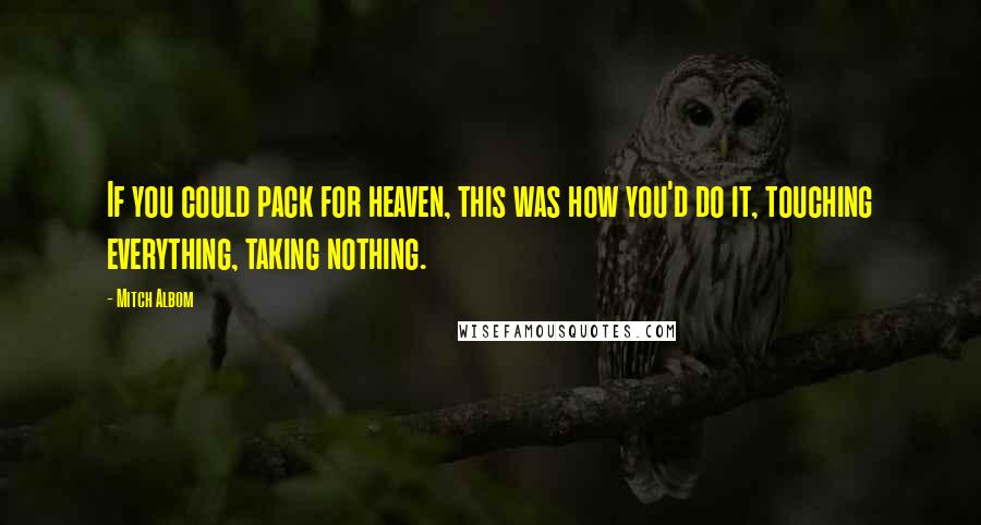 Mitch Albom Quotes: If you could pack for heaven, this was how you'd do it, touching everything, taking nothing.