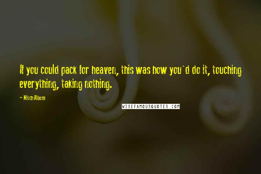 Mitch Albom Quotes: If you could pack for heaven, this was how you'd do it, touching everything, taking nothing.