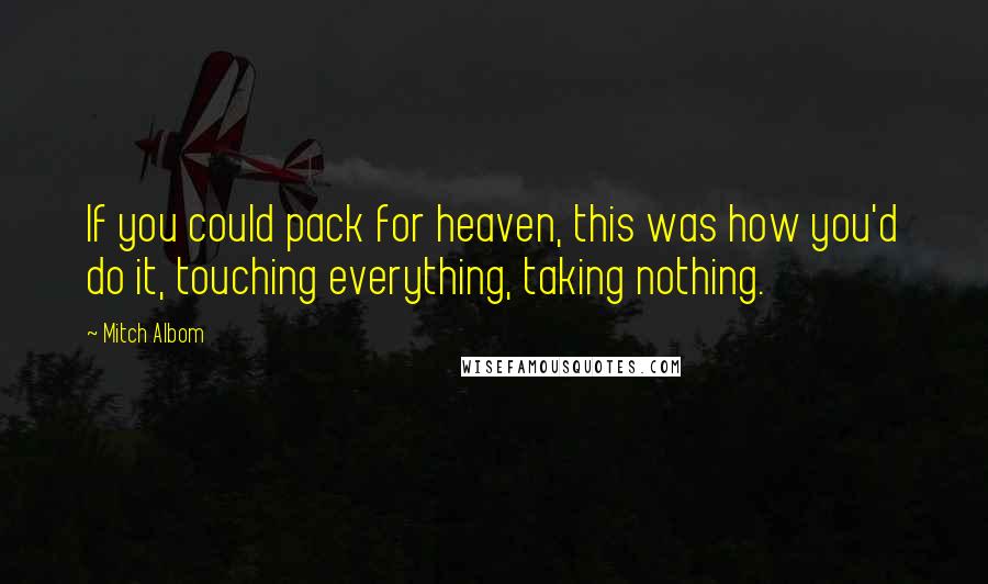 Mitch Albom Quotes: If you could pack for heaven, this was how you'd do it, touching everything, taking nothing.