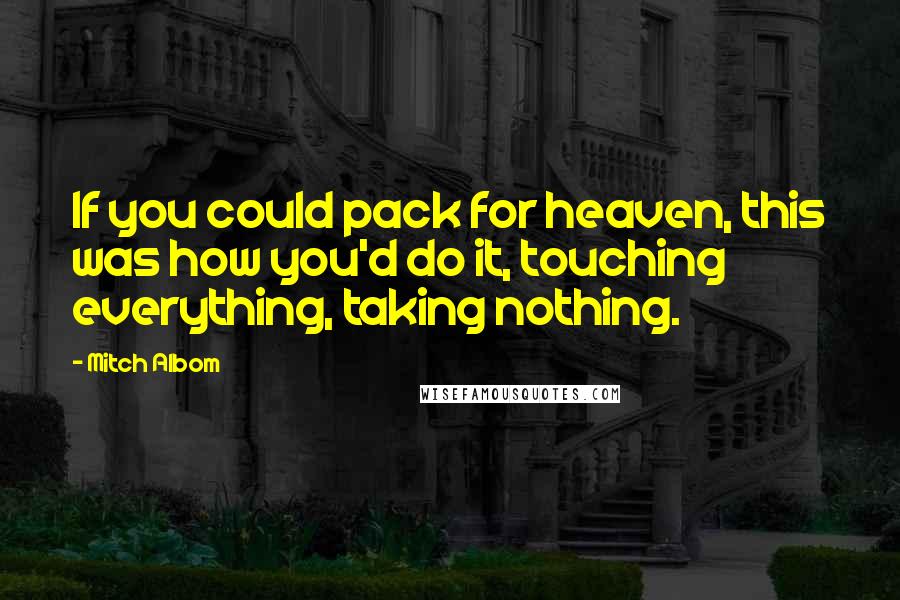 Mitch Albom Quotes: If you could pack for heaven, this was how you'd do it, touching everything, taking nothing.