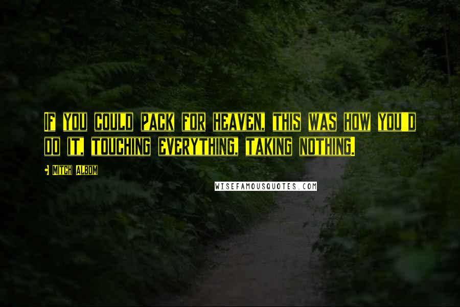 Mitch Albom Quotes: If you could pack for heaven, this was how you'd do it, touching everything, taking nothing.