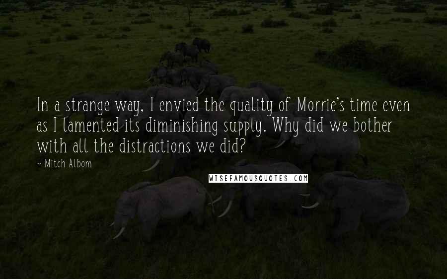 Mitch Albom Quotes: In a strange way, I envied the quality of Morrie's time even as I lamented its diminishing supply. Why did we bother with all the distractions we did?