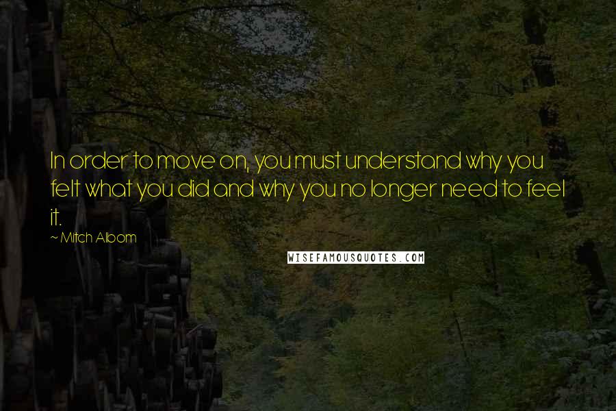Mitch Albom Quotes: In order to move on, you must understand why you felt what you did and why you no longer need to feel it.
