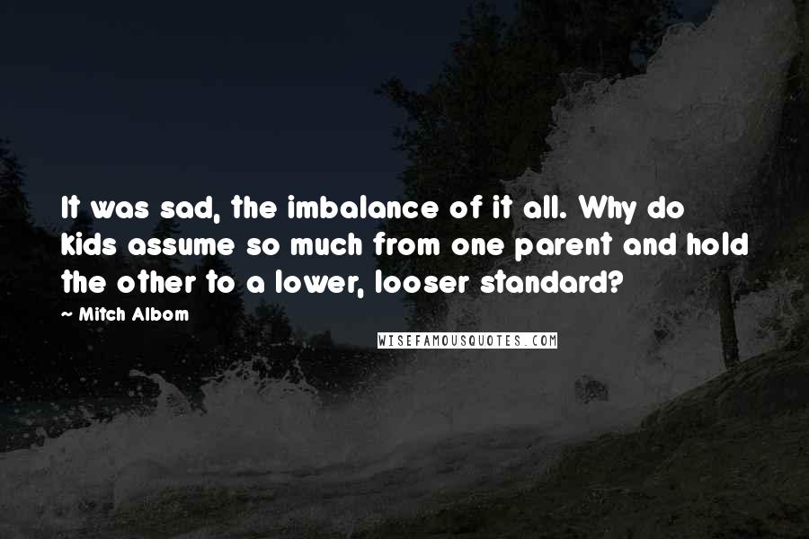 Mitch Albom Quotes: It was sad, the imbalance of it all. Why do kids assume so much from one parent and hold the other to a lower, looser standard?