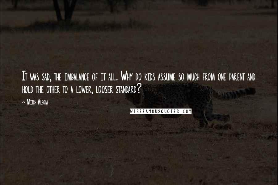 Mitch Albom Quotes: It was sad, the imbalance of it all. Why do kids assume so much from one parent and hold the other to a lower, looser standard?