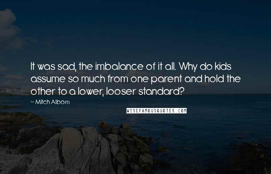 Mitch Albom Quotes: It was sad, the imbalance of it all. Why do kids assume so much from one parent and hold the other to a lower, looser standard?