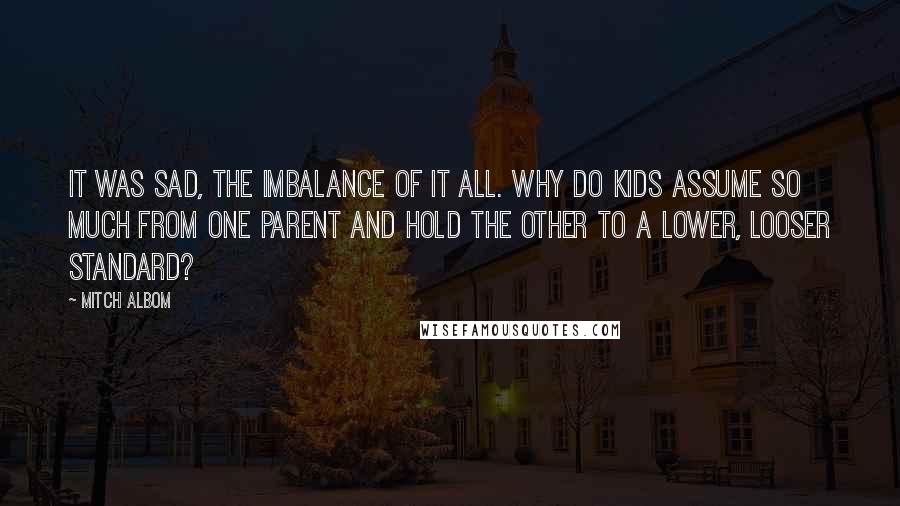 Mitch Albom Quotes: It was sad, the imbalance of it all. Why do kids assume so much from one parent and hold the other to a lower, looser standard?