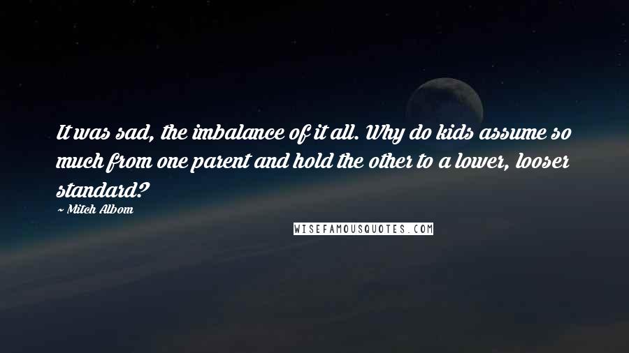 Mitch Albom Quotes: It was sad, the imbalance of it all. Why do kids assume so much from one parent and hold the other to a lower, looser standard?