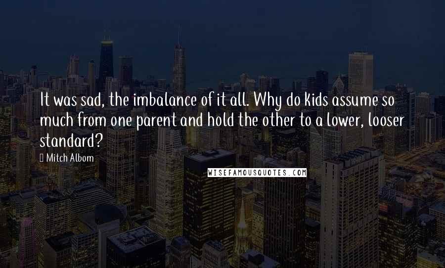 Mitch Albom Quotes: It was sad, the imbalance of it all. Why do kids assume so much from one parent and hold the other to a lower, looser standard?