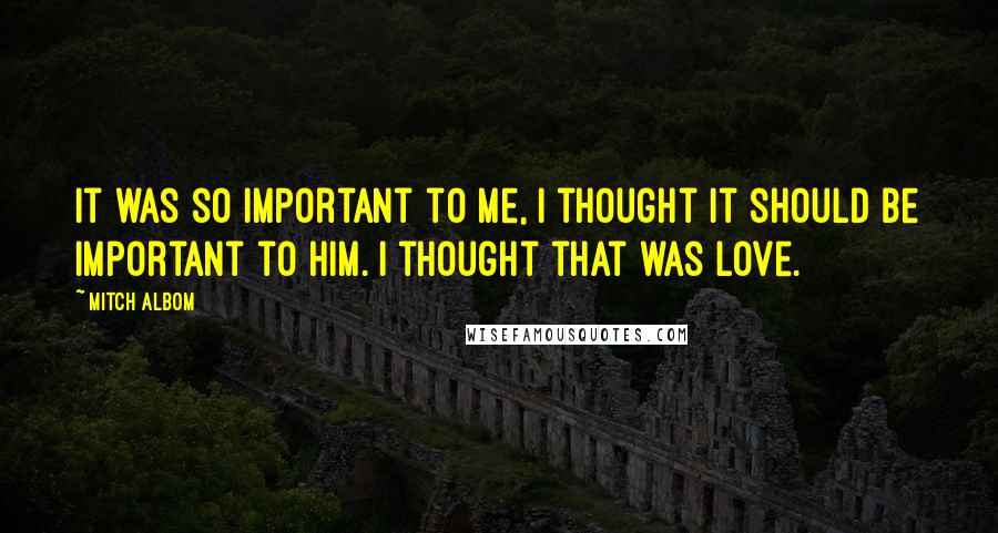 Mitch Albom Quotes: It was so important to me, I thought it should be important to him. I thought that was love.