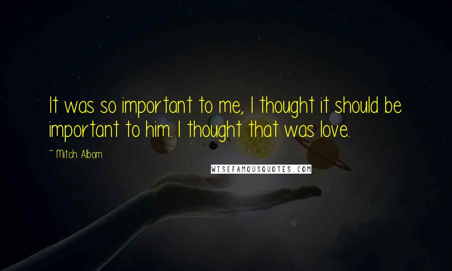 Mitch Albom Quotes: It was so important to me, I thought it should be important to him. I thought that was love.