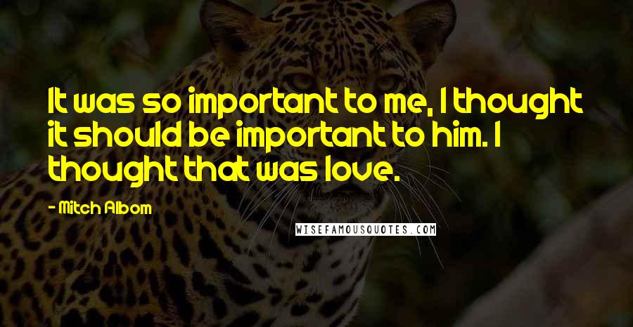 Mitch Albom Quotes: It was so important to me, I thought it should be important to him. I thought that was love.