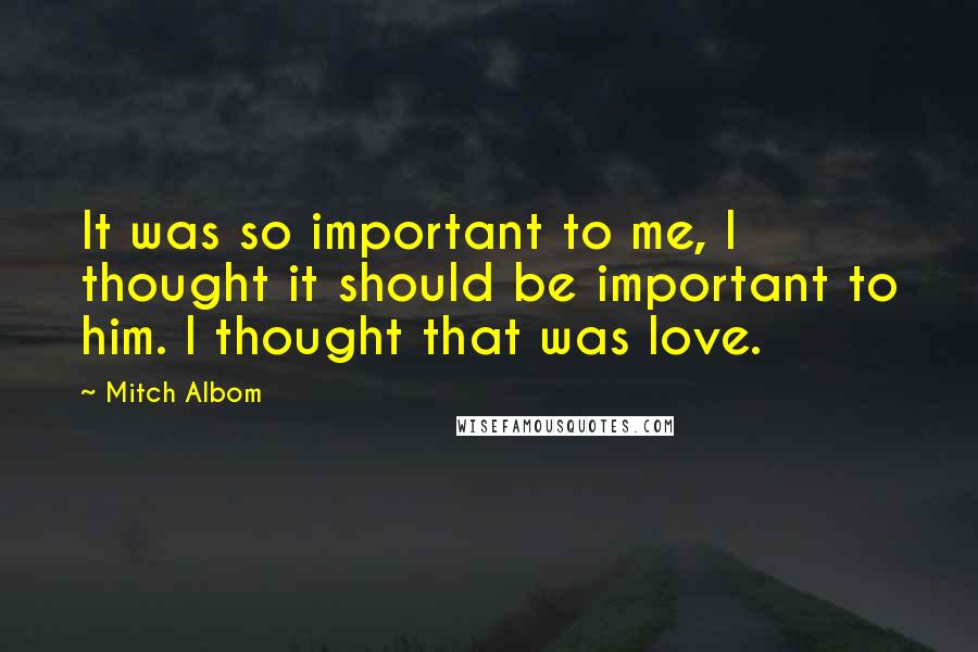 Mitch Albom Quotes: It was so important to me, I thought it should be important to him. I thought that was love.