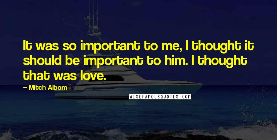 Mitch Albom Quotes: It was so important to me, I thought it should be important to him. I thought that was love.