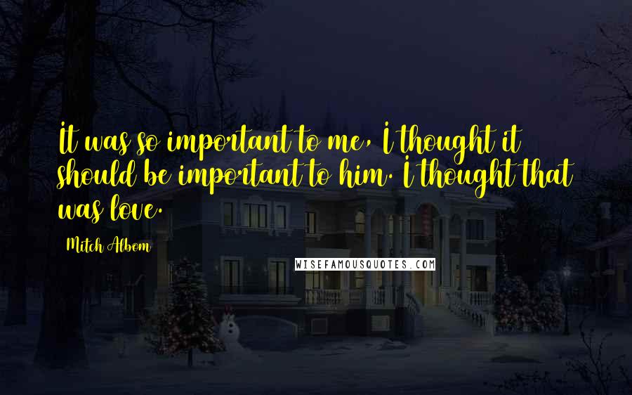 Mitch Albom Quotes: It was so important to me, I thought it should be important to him. I thought that was love.