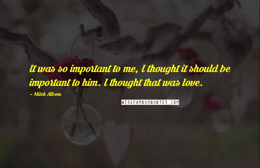 Mitch Albom Quotes: It was so important to me, I thought it should be important to him. I thought that was love.