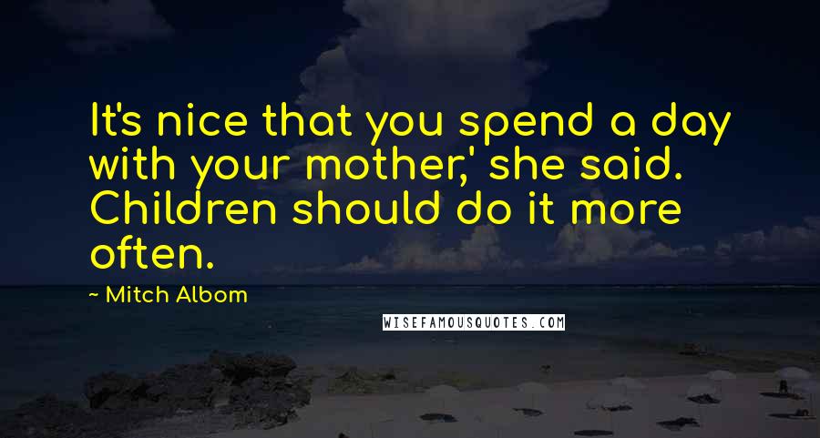 Mitch Albom Quotes: It's nice that you spend a day with your mother,' she said. Children should do it more often.