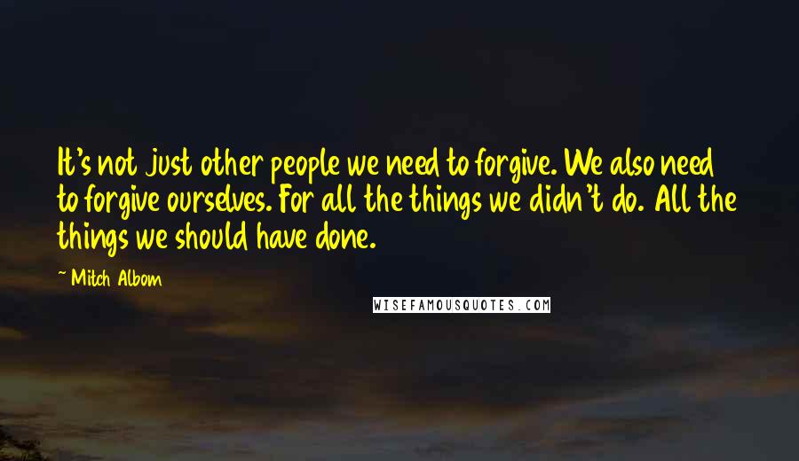 Mitch Albom Quotes: It's not just other people we need to forgive. We also need to forgive ourselves. For all the things we didn't do. All the things we should have done.