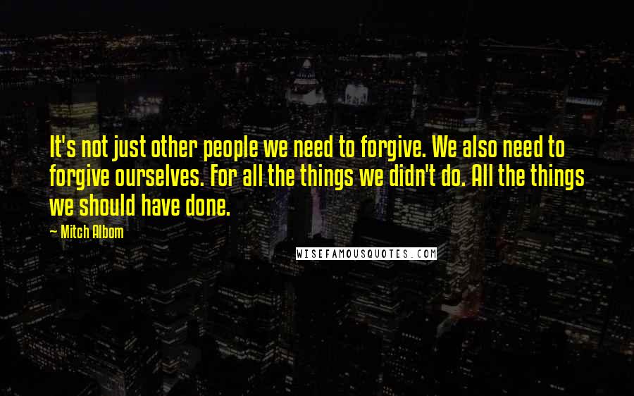 Mitch Albom Quotes: It's not just other people we need to forgive. We also need to forgive ourselves. For all the things we didn't do. All the things we should have done.