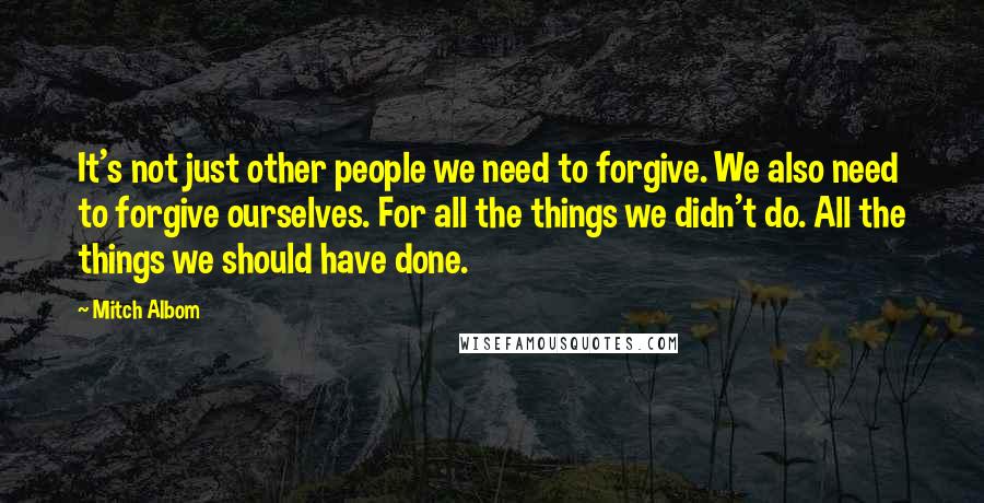 Mitch Albom Quotes: It's not just other people we need to forgive. We also need to forgive ourselves. For all the things we didn't do. All the things we should have done.