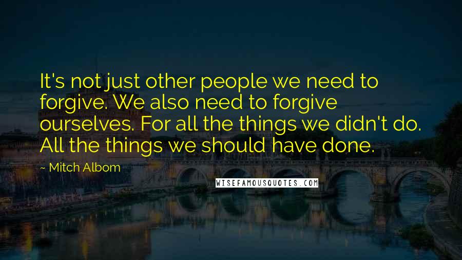 Mitch Albom Quotes: It's not just other people we need to forgive. We also need to forgive ourselves. For all the things we didn't do. All the things we should have done.