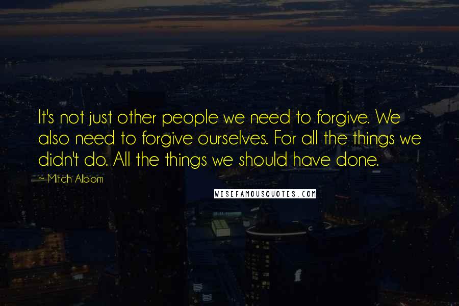 Mitch Albom Quotes: It's not just other people we need to forgive. We also need to forgive ourselves. For all the things we didn't do. All the things we should have done.