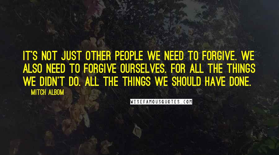 Mitch Albom Quotes: It's not just other people we need to forgive. We also need to forgive ourselves. For all the things we didn't do. All the things we should have done.