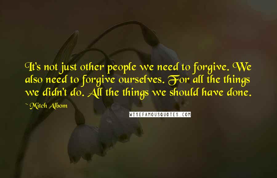 Mitch Albom Quotes: It's not just other people we need to forgive. We also need to forgive ourselves. For all the things we didn't do. All the things we should have done.