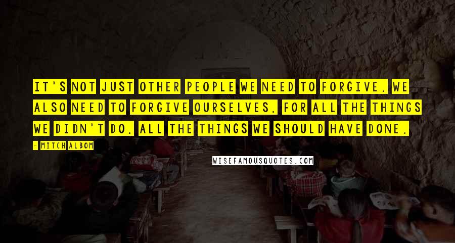 Mitch Albom Quotes: It's not just other people we need to forgive. We also need to forgive ourselves. For all the things we didn't do. All the things we should have done.