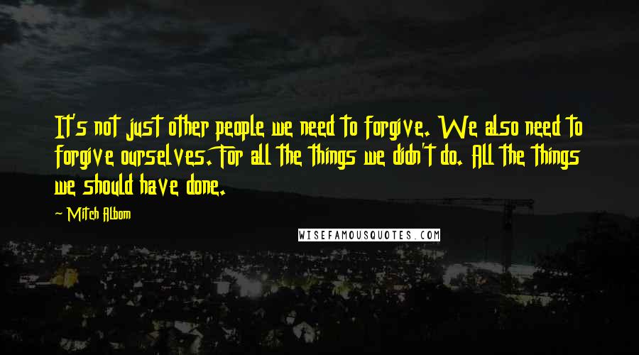 Mitch Albom Quotes: It's not just other people we need to forgive. We also need to forgive ourselves. For all the things we didn't do. All the things we should have done.