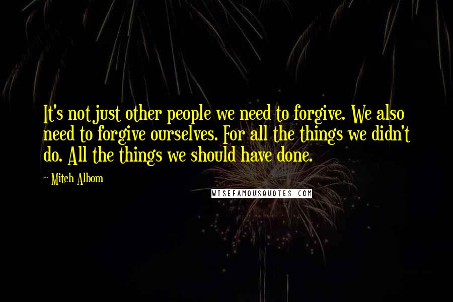 Mitch Albom Quotes: It's not just other people we need to forgive. We also need to forgive ourselves. For all the things we didn't do. All the things we should have done.