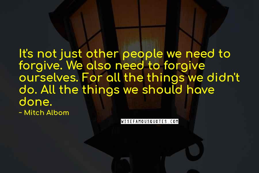 Mitch Albom Quotes: It's not just other people we need to forgive. We also need to forgive ourselves. For all the things we didn't do. All the things we should have done.