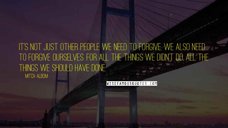 Mitch Albom Quotes: It's not just other people we need to forgive. We also need to forgive ourselves. For all the things we didn't do. All the things we should have done.