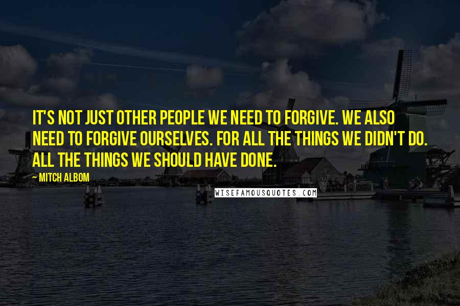 Mitch Albom Quotes: It's not just other people we need to forgive. We also need to forgive ourselves. For all the things we didn't do. All the things we should have done.