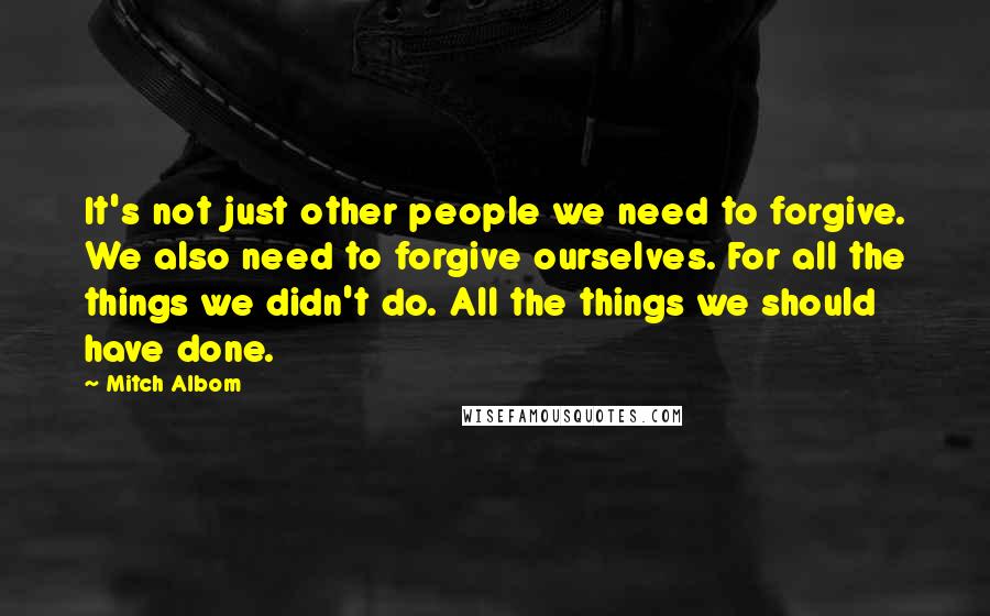 Mitch Albom Quotes: It's not just other people we need to forgive. We also need to forgive ourselves. For all the things we didn't do. All the things we should have done.